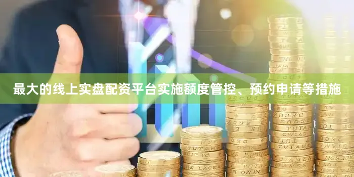 最大的线上实盘配资平台实施额度管控、预约申请等措施