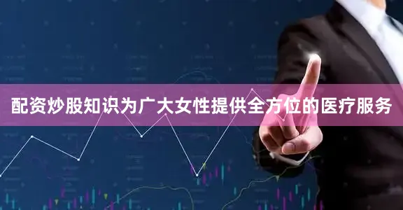 配资炒股知识为广大女性提供全方位的医疗服务