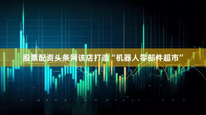 股票配资头条网该店打造“机器人零部件超市”